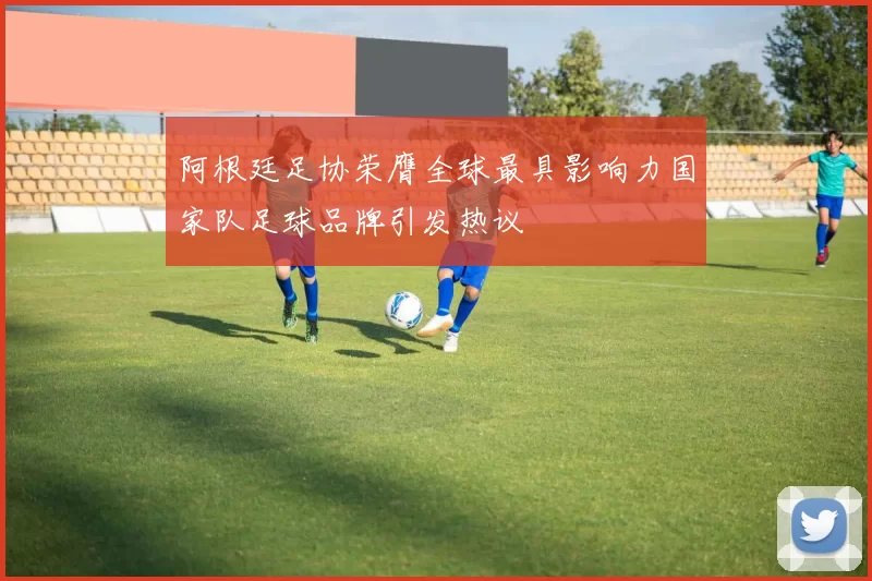 阿根廷足协荣膺全球最具影响力国家队足球品牌引发热议
