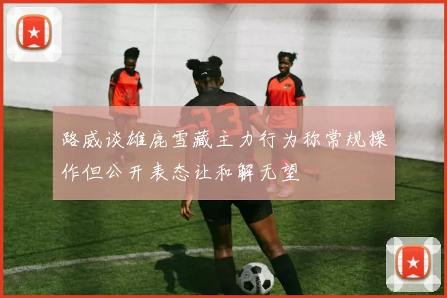 路威谈雄鹿雪藏主力行为称常规操作但公开表态让和解无望
