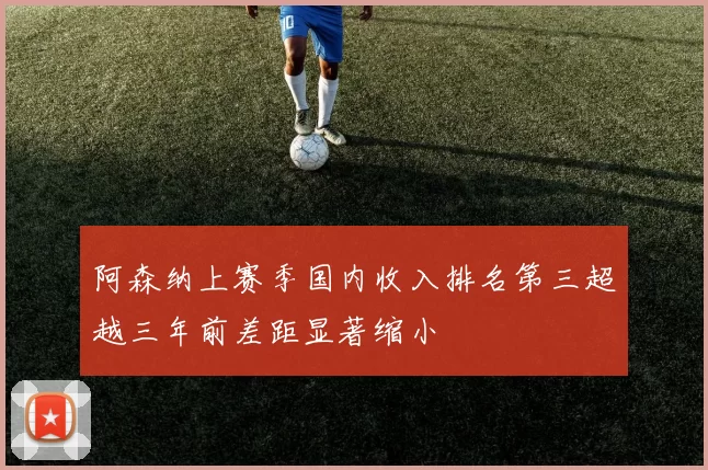 阿森纳上赛季国内收入排名第三超越三年前差距显著缩小