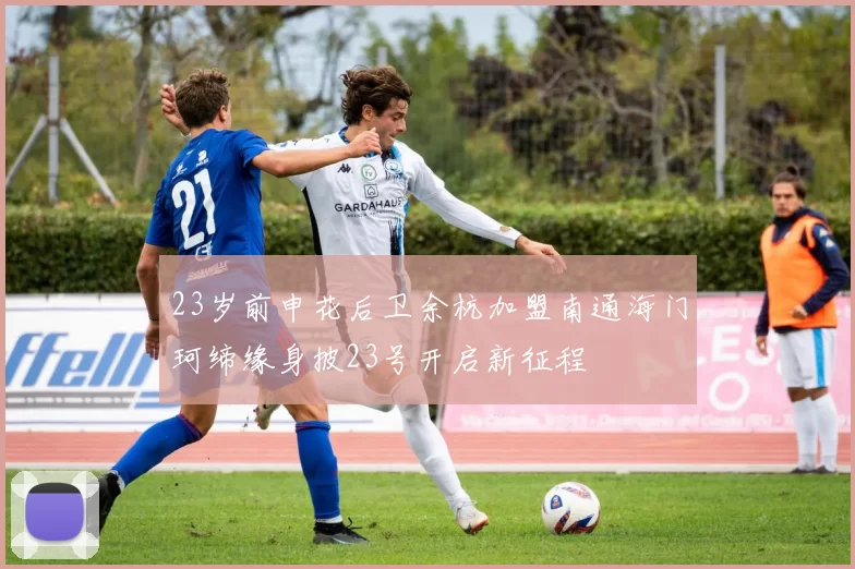 23岁前申花后卫余杭加盟南通海门珂缔缘身披23号开启新征程