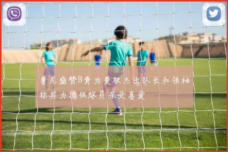 鲁尼盛赞B费为曼联杰出队长和领袖称其为顶级球员深受喜爱