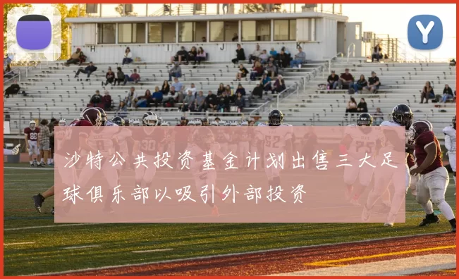 沙特公共投资基金计划出售三大足球俱乐部以吸引外部投资