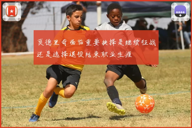 莫德里奇面临重要抉择是继续征战还是选择退役结束职业生涯