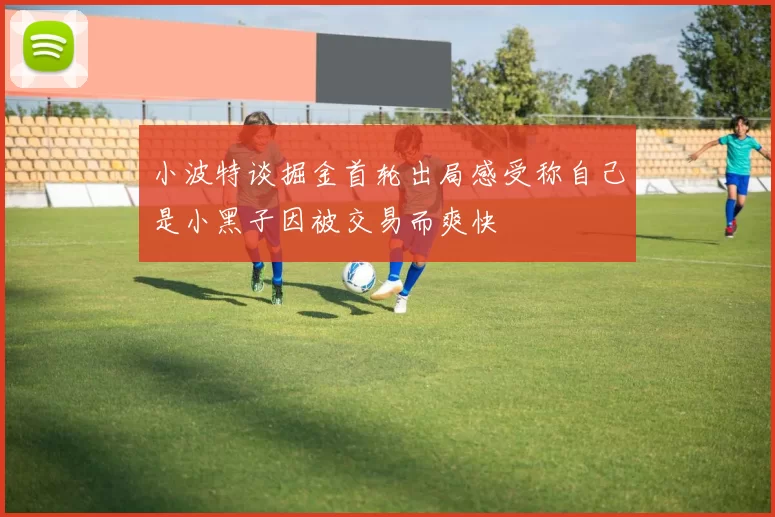 小波特谈掘金首轮出局感受称自己是小黑子因被交易而爽快