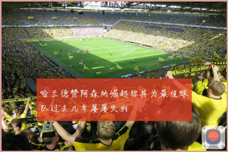 哈兰德赞阿森纳崛起称其为最佳球队过去几年屡屡失利
