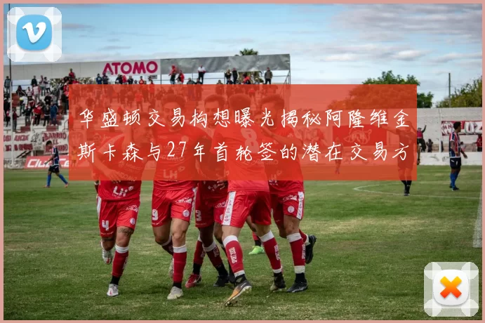 华盛顿交易构想曝光揭秘阿隆维金斯卡森与27年首轮签的潜在交易方案