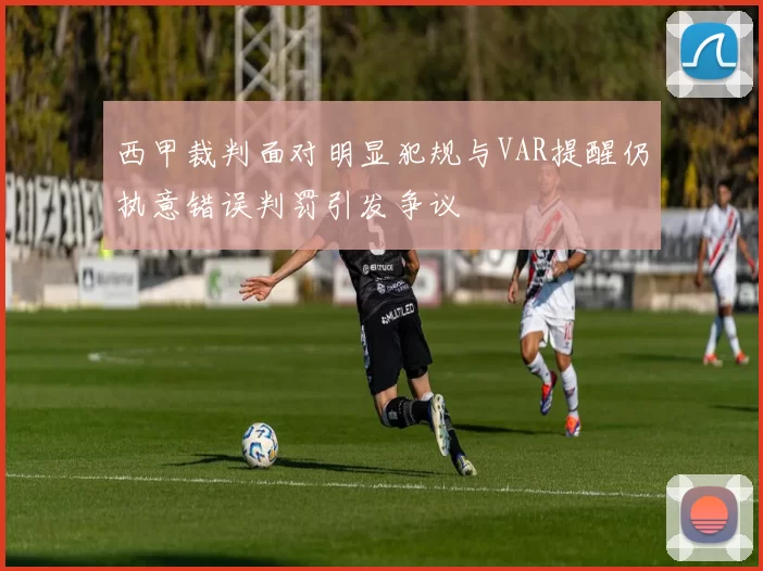 西甲裁判面对明显犯规与VAR提醒仍执意错误判罚引发争议
