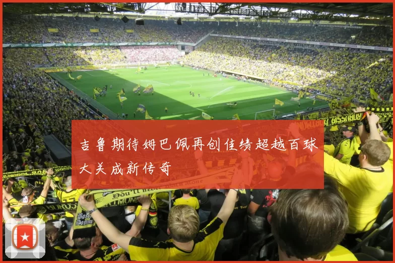 吉鲁期待姆巴佩再创佳绩超越百球大关成新传奇