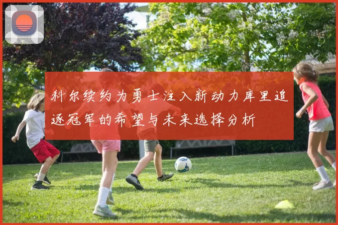 科尔续约为勇士注入新动力库里追逐冠军的希望与未来选择分析