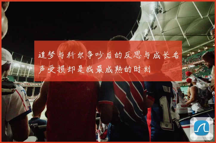追梦与科尔争吵后的反思与成长名声受损却是我最成熟的时刻