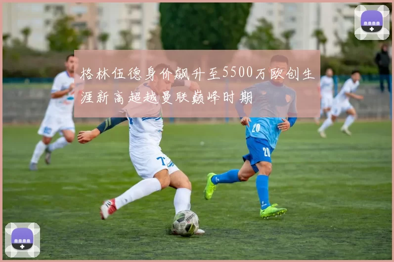 格林伍德身价飙升至5500万欧创生涯新高超越曼联巅峰时期