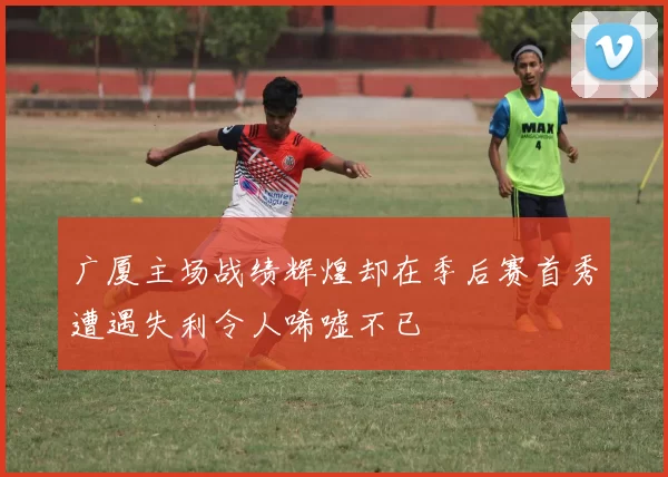 广厦主场战绩辉煌却在季后赛首秀遭遇失利令人唏嘘不已