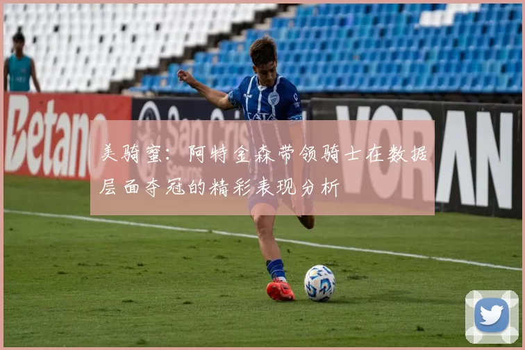 美骑蜜：阿特金森带领骑士在数据层面夺冠的精彩表现分析