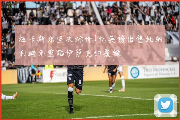 纽卡斯尔坚决标价1亿英镑出售托纳利避免重蹈伊萨克的覆辙