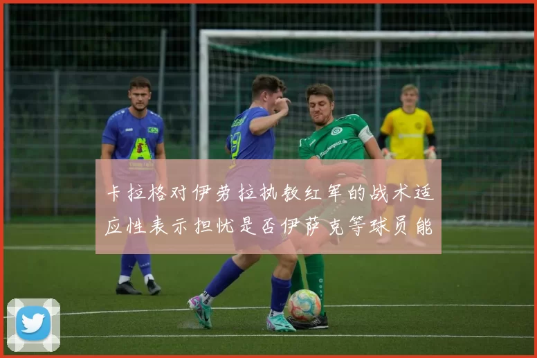 卡拉格对伊劳拉执教红军的战术适应性表示担忧是否伊萨克等球员能融入