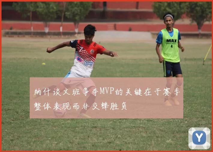 纳什谈文班争夺MVP的关键在于赛季整体表现而非交锋胜负