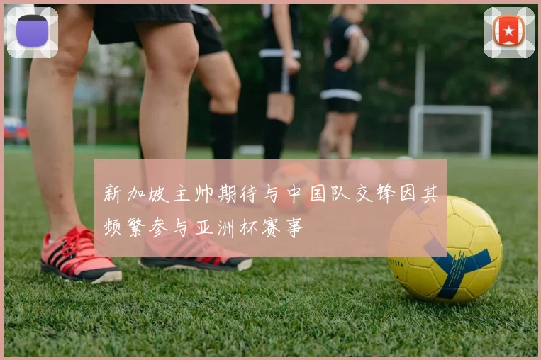 新加坡主帅期待与中国队交锋因其频繁参与亚洲杯赛事